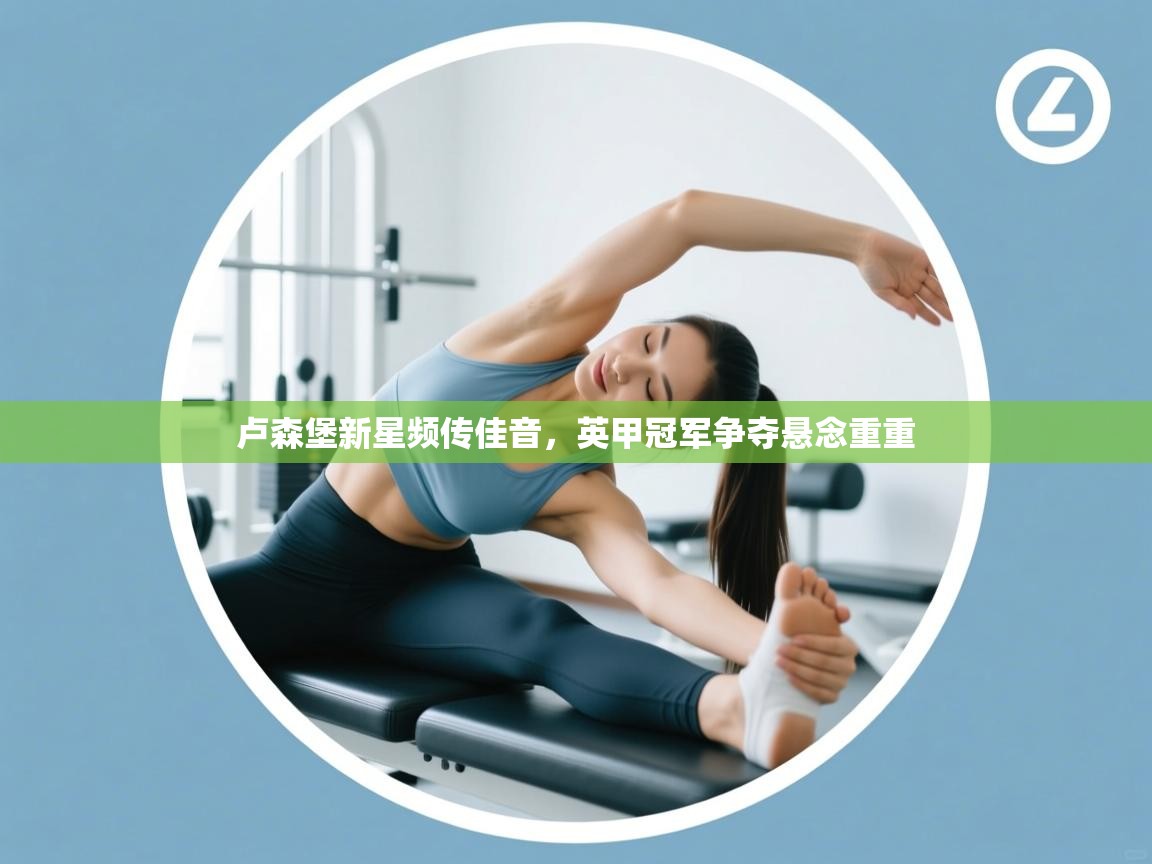 开云注册-卢森堡新星频传佳音，英甲冠军争夺悬念重重