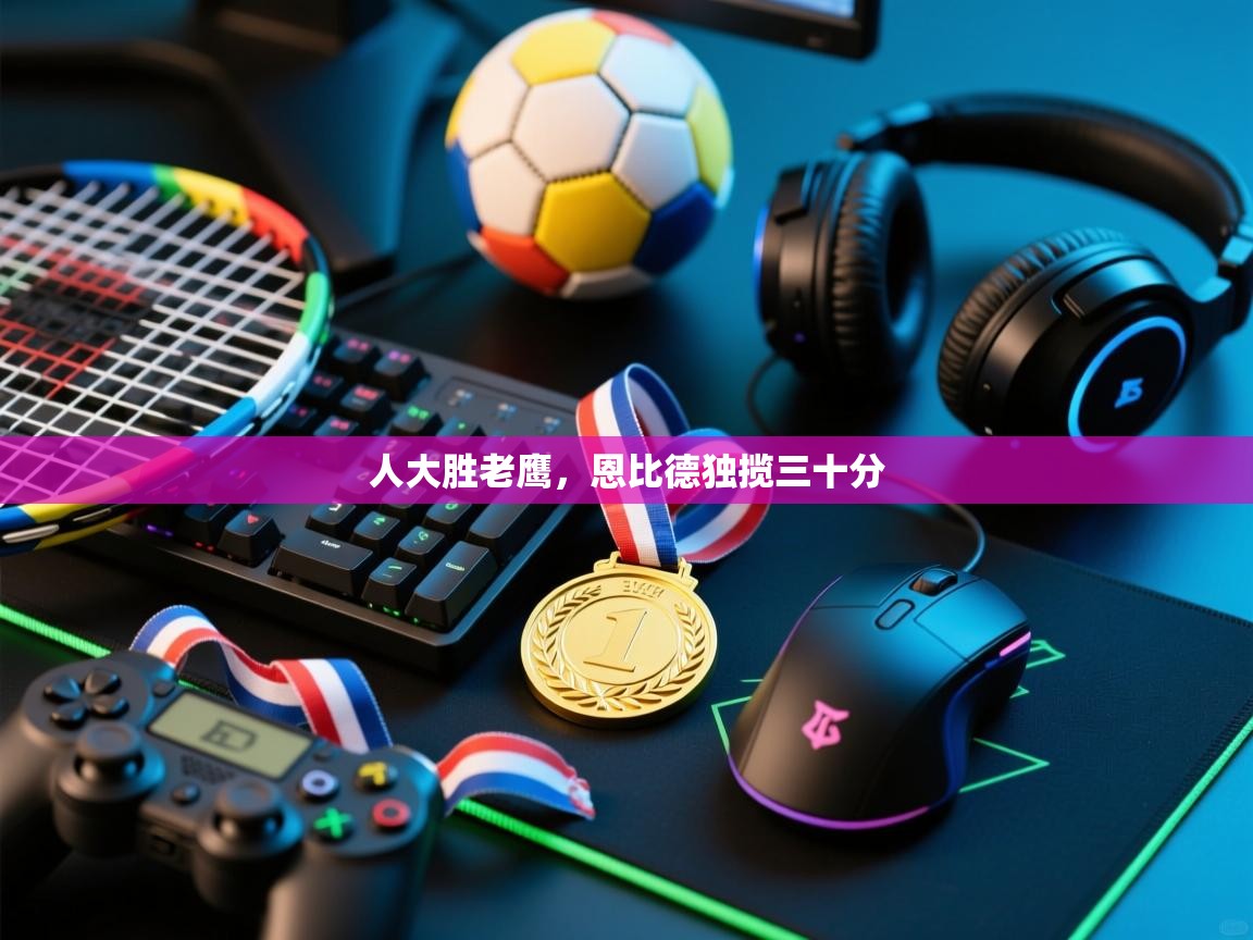 开云体育VIP权益说明-人大胜老鹰，恩比德独揽三十分